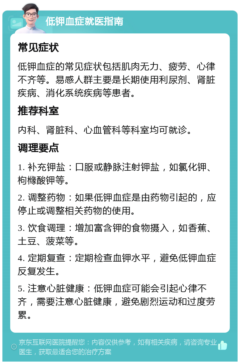 低钾血症就医指南 常见症状 低钾血症的常见症状包括肌肉无力、疲劳、心律不齐等。易感人群主要是长期使用利尿剂、肾脏疾病、消化系统疾病等患者。 推荐科室 内科、肾脏科、心血管科等科室均可就诊。 调理要点 1. 补充钾盐：口服或静脉注射钾盐，如氯化钾、枸橼酸钾等。 2. 调整药物：如果低钾血症是由药物引起的，应停止或调整相关药物的使用。 3. 饮食调理：增加富含钾的食物摄入，如香蕉、土豆、菠菜等。 4. 定期复查：定期检查血钾水平，避免低钾血症反复发生。 5. 注意心脏健康：低钾血症可能会引起心律不齐，需要注意心脏健康，避免剧烈运动和过度劳累。