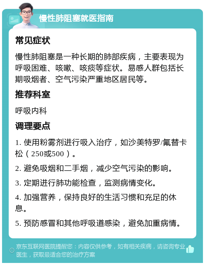 慢性肺阻塞就医指南 常见症状 慢性肺阻塞是一种长期的肺部疾病，主要表现为呼吸困难、咳嗽、咳痰等症状。易感人群包括长期吸烟者、空气污染严重地区居民等。 推荐科室 呼吸内科 调理要点 1. 使用粉雾剂进行吸入治疗，如沙美特罗/氟替卡松（250或500）。 2. 避免吸烟和二手烟，减少空气污染的影响。 3. 定期进行肺功能检查，监测病情变化。 4. 加强营养，保持良好的生活习惯和充足的休息。 5. 预防感冒和其他呼吸道感染，避免加重病情。