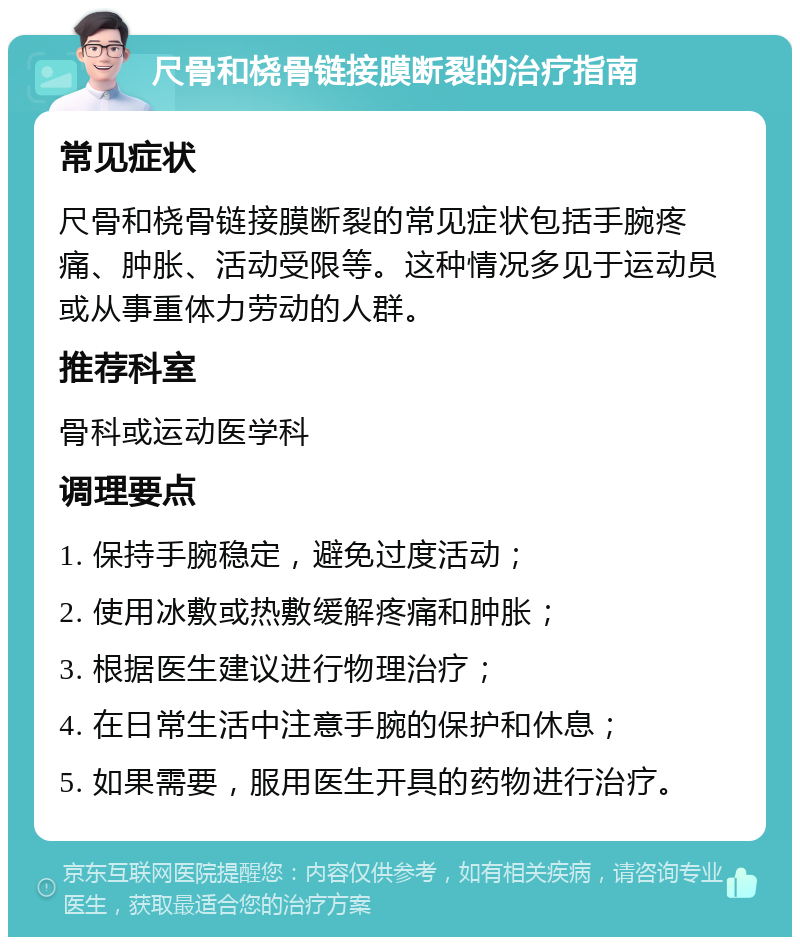 尺骨和桡骨链接膜断裂的治疗指南 常见症状 尺骨和桡骨链接膜断裂的常见症状包括手腕疼痛、肿胀、活动受限等。这种情况多见于运动员或从事重体力劳动的人群。 推荐科室 骨科或运动医学科 调理要点 1. 保持手腕稳定，避免过度活动； 2. 使用冰敷或热敷缓解疼痛和肿胀； 3. 根据医生建议进行物理治疗； 4. 在日常生活中注意手腕的保护和休息； 5. 如果需要，服用医生开具的药物进行治疗。