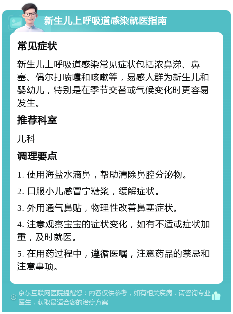 新生儿上呼吸道感染就医指南 常见症状 新生儿上呼吸道感染常见症状包括浓鼻涕、鼻塞、偶尔打喷嚏和咳嗽等，易感人群为新生儿和婴幼儿，特别是在季节交替或气候变化时更容易发生。 推荐科室 儿科 调理要点 1. 使用海盐水滴鼻，帮助清除鼻腔分泌物。 2. 口服小儿感冒宁糖浆，缓解症状。 3. 外用通气鼻贴，物理性改善鼻塞症状。 4. 注意观察宝宝的症状变化，如有不适或症状加重，及时就医。 5. 在用药过程中，遵循医嘱，注意药品的禁忌和注意事项。