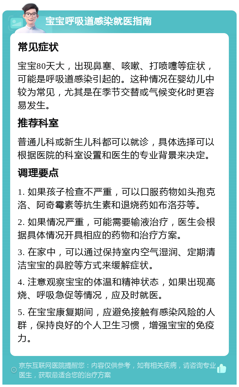 宝宝呼吸道感染就医指南 常见症状 宝宝80天大，出现鼻塞、咳嗽、打喷嚏等症状，可能是呼吸道感染引起的。这种情况在婴幼儿中较为常见，尤其是在季节交替或气候变化时更容易发生。 推荐科室 普通儿科或新生儿科都可以就诊，具体选择可以根据医院的科室设置和医生的专业背景来决定。 调理要点 1. 如果孩子检查不严重，可以口服药物如头孢克洛、阿奇霉素等抗生素和退烧药如布洛芬等。 2. 如果情况严重，可能需要输液治疗，医生会根据具体情况开具相应的药物和治疗方案。 3. 在家中，可以通过保持室内空气湿润、定期清洁宝宝的鼻腔等方式来缓解症状。 4. 注意观察宝宝的体温和精神状态，如果出现高烧、呼吸急促等情况，应及时就医。 5. 在宝宝康复期间，应避免接触有感染风险的人群，保持良好的个人卫生习惯，增强宝宝的免疫力。