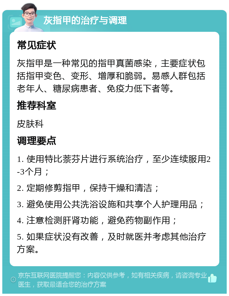 灰指甲的治疗与调理 常见症状 灰指甲是一种常见的指甲真菌感染，主要症状包括指甲变色、变形、增厚和脆弱。易感人群包括老年人、糖尿病患者、免疫力低下者等。 推荐科室 皮肤科 调理要点 1. 使用特比萘芬片进行系统治疗，至少连续服用2-3个月； 2. 定期修剪指甲，保持干燥和清洁； 3. 避免使用公共洗浴设施和共享个人护理用品； 4. 注意检测肝肾功能，避免药物副作用； 5. 如果症状没有改善，及时就医并考虑其他治疗方案。