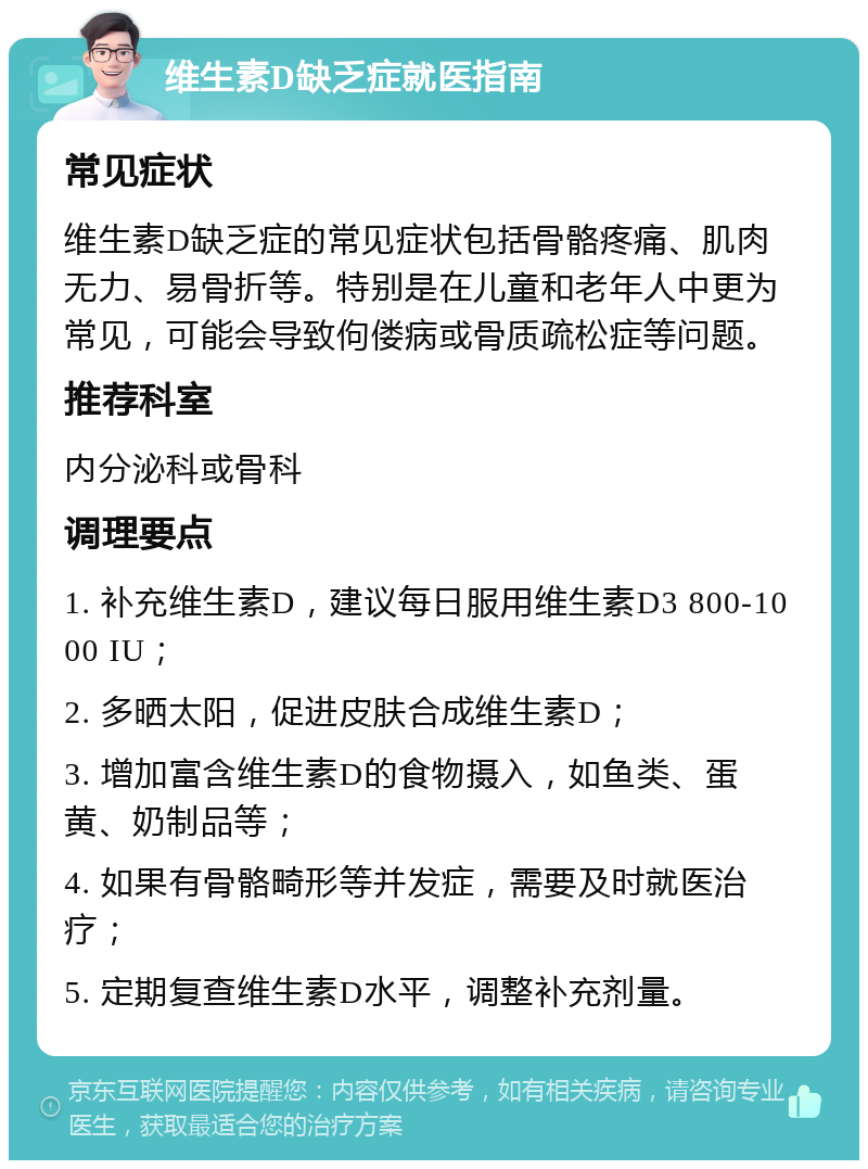 维生素D缺乏症就医指南 常见症状 维生素D缺乏症的常见症状包括骨骼疼痛、肌肉无力、易骨折等。特别是在儿童和老年人中更为常见，可能会导致佝偻病或骨质疏松症等问题。 推荐科室 内分泌科或骨科 调理要点 1. 补充维生素D，建议每日服用维生素D3 800-1000 IU； 2. 多晒太阳，促进皮肤合成维生素D； 3. 增加富含维生素D的食物摄入，如鱼类、蛋黄、奶制品等； 4. 如果有骨骼畸形等并发症，需要及时就医治疗； 5. 定期复查维生素D水平，调整补充剂量。