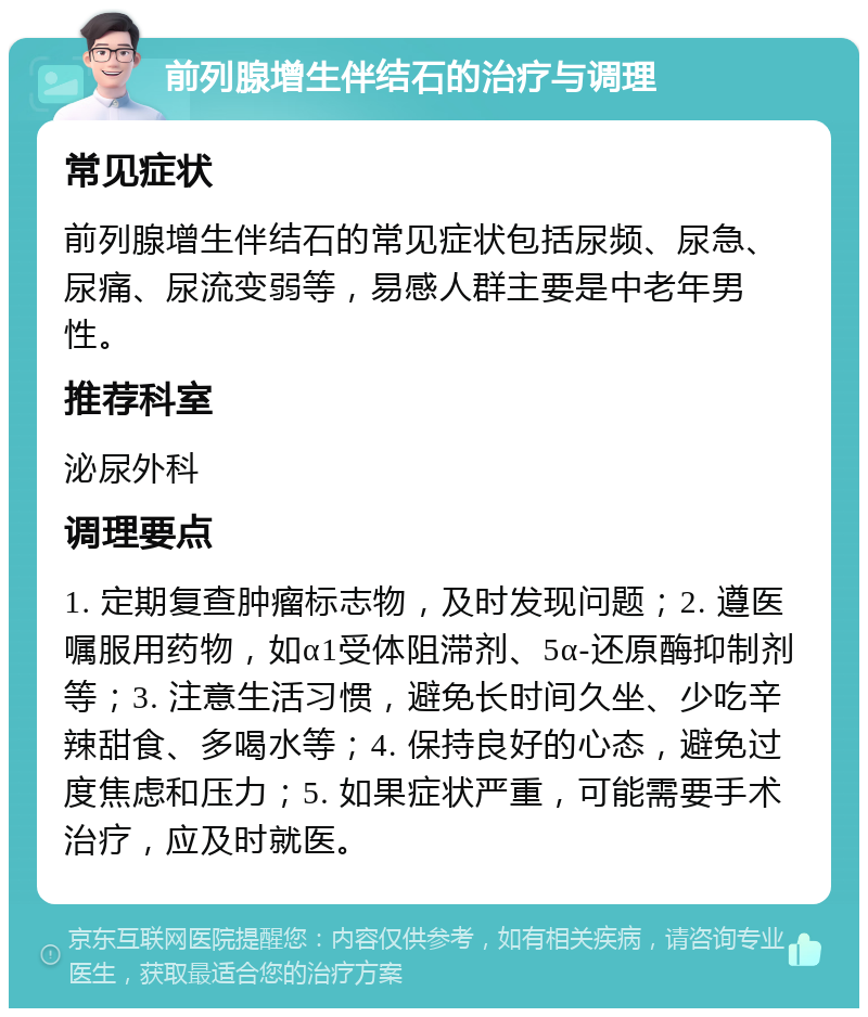 前列腺增生伴结石的治疗与调理 常见症状 前列腺增生伴结石的常见症状包括尿频、尿急、尿痛、尿流变弱等，易感人群主要是中老年男性。 推荐科室 泌尿外科 调理要点 1. 定期复查肿瘤标志物，及时发现问题；2. 遵医嘱服用药物，如α1受体阻滞剂、5α-还原酶抑制剂等；3. 注意生活习惯，避免长时间久坐、少吃辛辣甜食、多喝水等；4. 保持良好的心态，避免过度焦虑和压力；5. 如果症状严重，可能需要手术治疗，应及时就医。