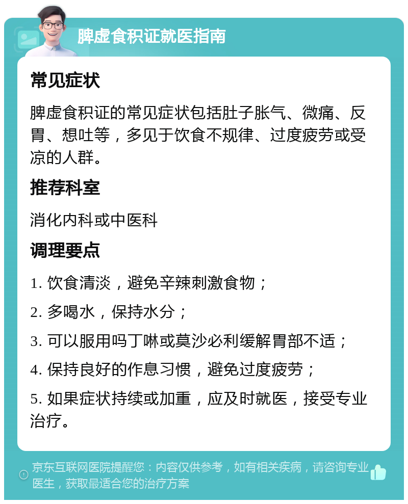 脾虚食积证就医指南 常见症状 脾虚食积证的常见症状包括肚子胀气、微痛、反胃、想吐等，多见于饮食不规律、过度疲劳或受凉的人群。 推荐科室 消化内科或中医科 调理要点 1. 饮食清淡，避免辛辣刺激食物； 2. 多喝水，保持水分； 3. 可以服用吗丁啉或莫沙必利缓解胃部不适； 4. 保持良好的作息习惯，避免过度疲劳； 5. 如果症状持续或加重，应及时就医，接受专业治疗。