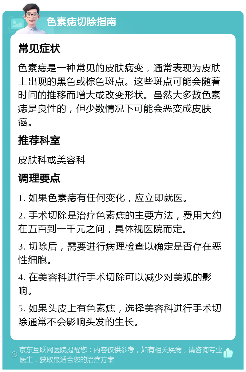 色素痣切除指南 常见症状 色素痣是一种常见的皮肤病变，通常表现为皮肤上出现的黑色或棕色斑点。这些斑点可能会随着时间的推移而增大或改变形状。虽然大多数色素痣是良性的，但少数情况下可能会恶变成皮肤癌。 推荐科室 皮肤科或美容科 调理要点 1. 如果色素痣有任何变化，应立即就医。 2. 手术切除是治疗色素痣的主要方法，费用大约在五百到一千元之间，具体视医院而定。 3. 切除后，需要进行病理检查以确定是否存在恶性细胞。 4. 在美容科进行手术切除可以减少对美观的影响。 5. 如果头皮上有色素痣，选择美容科进行手术切除通常不会影响头发的生长。