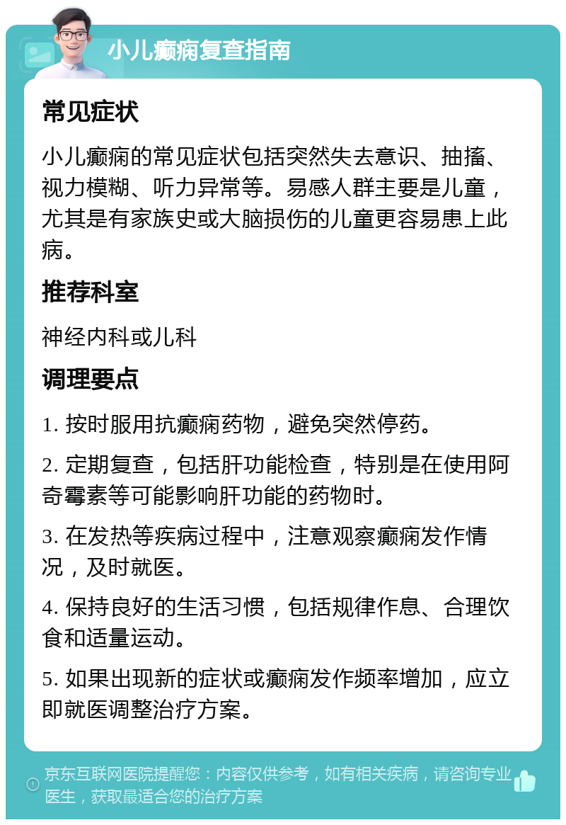 小儿癫痫复查指南 常见症状 小儿癫痫的常见症状包括突然失去意识、抽搐、视力模糊、听力异常等。易感人群主要是儿童，尤其是有家族史或大脑损伤的儿童更容易患上此病。 推荐科室 神经内科或儿科 调理要点 1. 按时服用抗癫痫药物，避免突然停药。 2. 定期复查，包括肝功能检查，特别是在使用阿奇霉素等可能影响肝功能的药物时。 3. 在发热等疾病过程中，注意观察癫痫发作情况，及时就医。 4. 保持良好的生活习惯，包括规律作息、合理饮食和适量运动。 5. 如果出现新的症状或癫痫发作频率增加，应立即就医调整治疗方案。