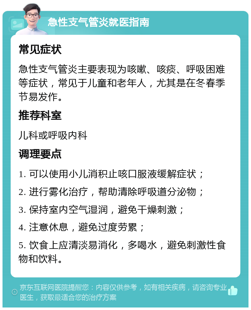 急性支气管炎就医指南 常见症状 急性支气管炎主要表现为咳嗽、咳痰、呼吸困难等症状，常见于儿童和老年人，尤其是在冬春季节易发作。 推荐科室 儿科或呼吸内科 调理要点 1. 可以使用小儿消积止咳口服液缓解症状； 2. 进行雾化治疗，帮助清除呼吸道分泌物； 3. 保持室内空气湿润，避免干燥刺激； 4. 注意休息，避免过度劳累； 5. 饮食上应清淡易消化，多喝水，避免刺激性食物和饮料。