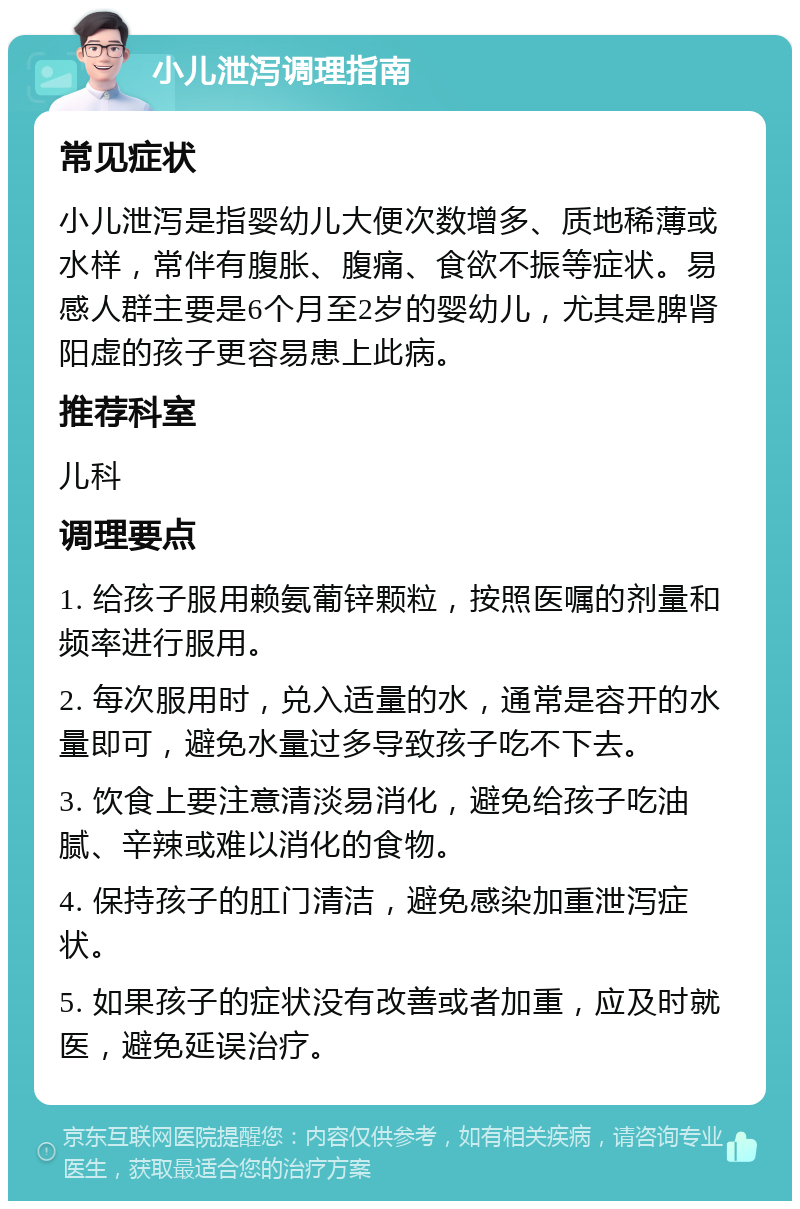 小儿泄泻调理指南 常见症状 小儿泄泻是指婴幼儿大便次数增多、质地稀薄或水样，常伴有腹胀、腹痛、食欲不振等症状。易感人群主要是6个月至2岁的婴幼儿，尤其是脾肾阳虚的孩子更容易患上此病。 推荐科室 儿科 调理要点 1. 给孩子服用赖氨葡锌颗粒，按照医嘱的剂量和频率进行服用。 2. 每次服用时，兑入适量的水，通常是容开的水量即可，避免水量过多导致孩子吃不下去。 3. 饮食上要注意清淡易消化，避免给孩子吃油腻、辛辣或难以消化的食物。 4. 保持孩子的肛门清洁，避免感染加重泄泻症状。 5. 如果孩子的症状没有改善或者加重，应及时就医，避免延误治疗。