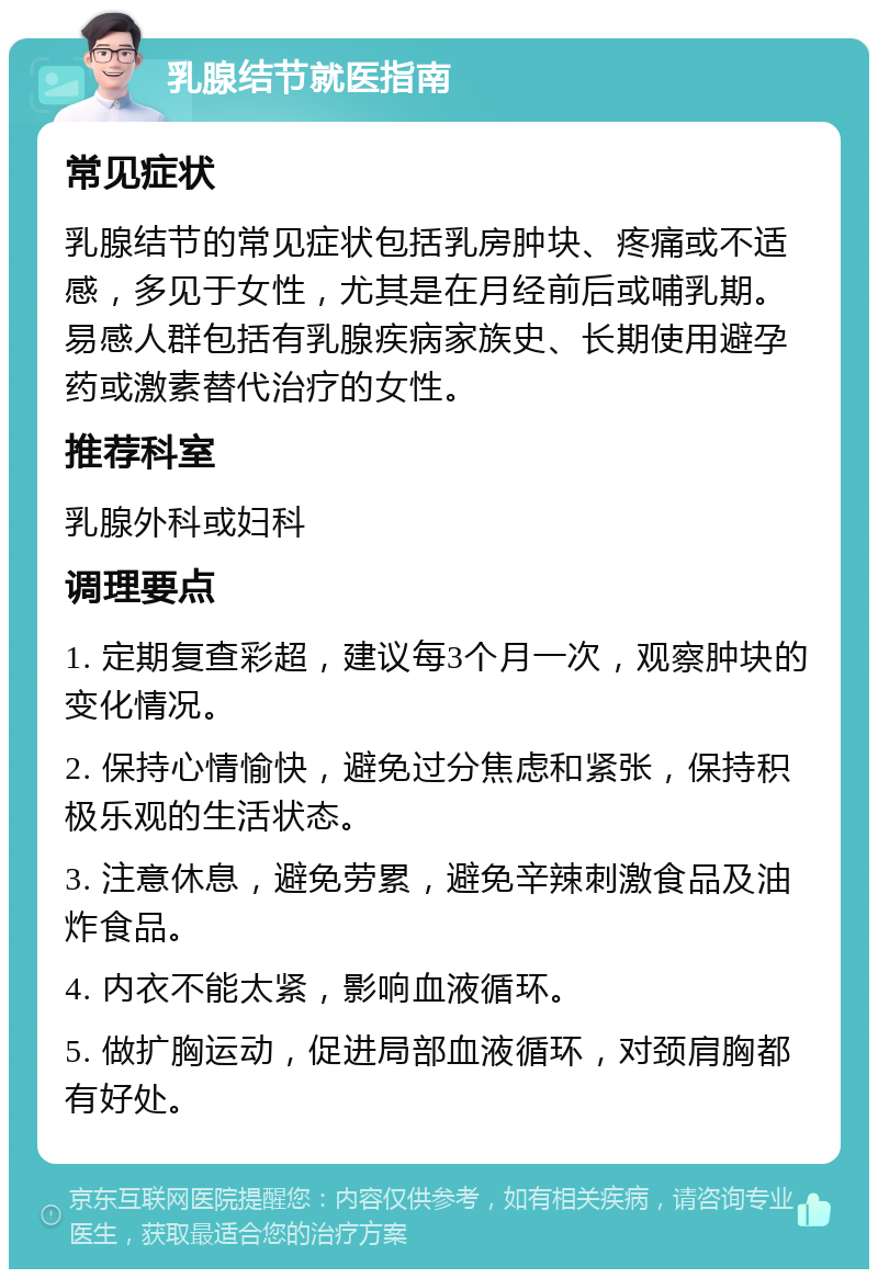 乳腺结节就医指南 常见症状 乳腺结节的常见症状包括乳房肿块、疼痛或不适感，多见于女性，尤其是在月经前后或哺乳期。易感人群包括有乳腺疾病家族史、长期使用避孕药或激素替代治疗的女性。 推荐科室 乳腺外科或妇科 调理要点 1. 定期复查彩超，建议每3个月一次，观察肿块的变化情况。 2. 保持心情愉快，避免过分焦虑和紧张，保持积极乐观的生活状态。 3. 注意休息，避免劳累，避免辛辣刺激食品及油炸食品。 4. 内衣不能太紧，影响血液循环。 5. 做扩胸运动，促进局部血液循环，对颈肩胸都有好处。