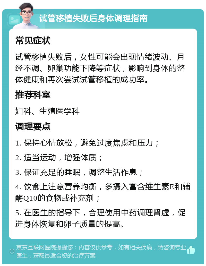 试管移植失败后身体调理指南 常见症状 试管移植失败后，女性可能会出现情绪波动、月经不调、卵巢功能下降等症状，影响到身体的整体健康和再次尝试试管移植的成功率。 推荐科室 妇科、生殖医学科 调理要点 1. 保持心情放松，避免过度焦虑和压力； 2. 适当运动，增强体质； 3. 保证充足的睡眠，调整生活作息； 4. 饮食上注意营养均衡，多摄入富含维生素E和辅酶Q10的食物或补充剂； 5. 在医生的指导下，合理使用中药调理肾虚，促进身体恢复和卵子质量的提高。