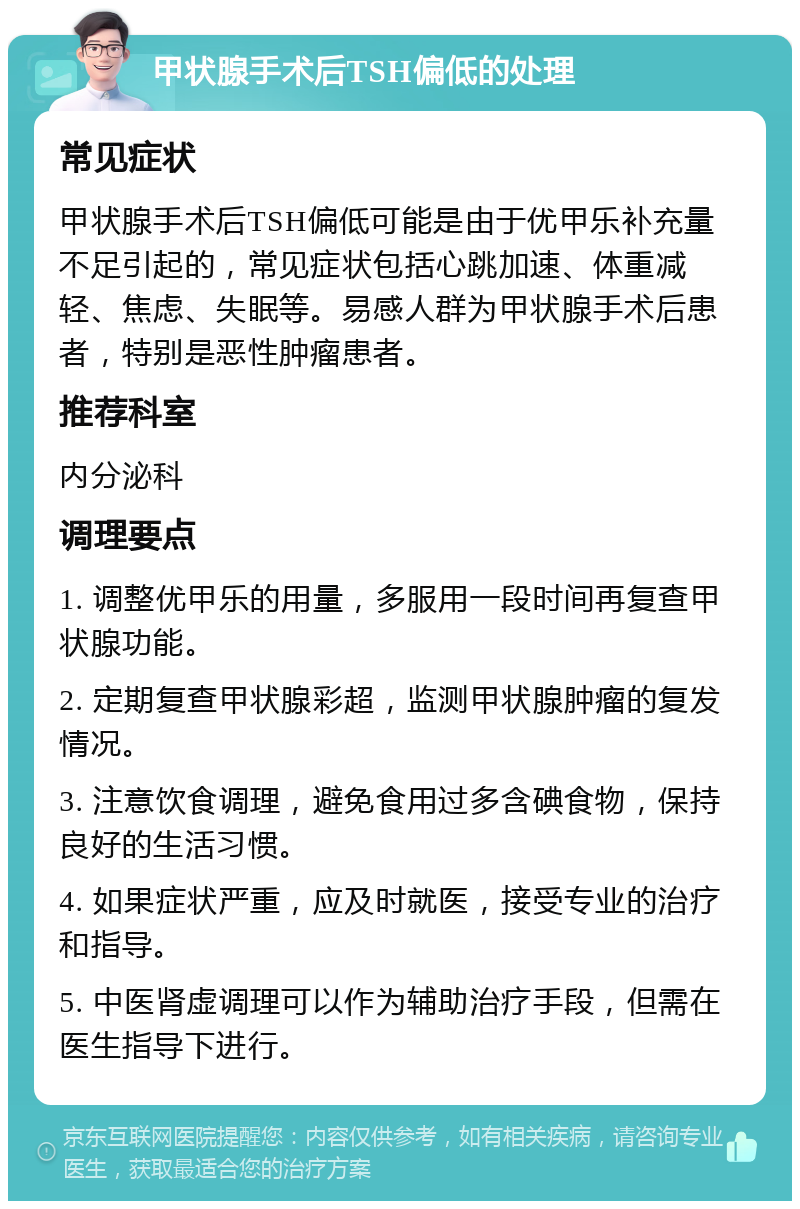 甲状腺手术后TSH偏低的处理 常见症状 甲状腺手术后TSH偏低可能是由于优甲乐补充量不足引起的，常见症状包括心跳加速、体重减轻、焦虑、失眠等。易感人群为甲状腺手术后患者，特别是恶性肿瘤患者。 推荐科室 内分泌科 调理要点 1. 调整优甲乐的用量，多服用一段时间再复查甲状腺功能。 2. 定期复查甲状腺彩超，监测甲状腺肿瘤的复发情况。 3. 注意饮食调理，避免食用过多含碘食物，保持良好的生活习惯。 4. 如果症状严重，应及时就医，接受专业的治疗和指导。 5. 中医肾虚调理可以作为辅助治疗手段，但需在医生指导下进行。