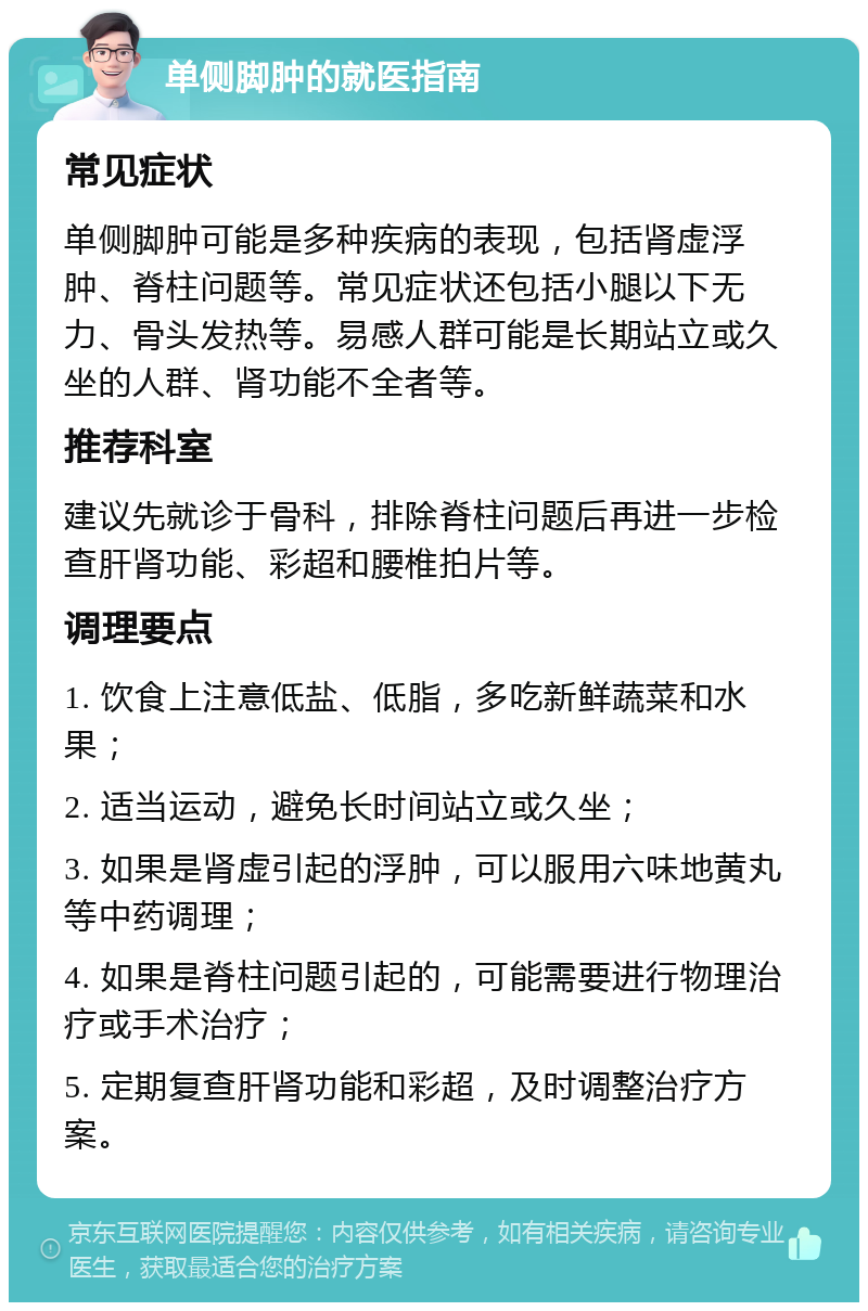 单侧脚肿的就医指南 常见症状 单侧脚肿可能是多种疾病的表现，包括肾虚浮肿、脊柱问题等。常见症状还包括小腿以下无力、骨头发热等。易感人群可能是长期站立或久坐的人群、肾功能不全者等。 推荐科室 建议先就诊于骨科，排除脊柱问题后再进一步检查肝肾功能、彩超和腰椎拍片等。 调理要点 1. 饮食上注意低盐、低脂，多吃新鲜蔬菜和水果； 2. 适当运动，避免长时间站立或久坐； 3. 如果是肾虚引起的浮肿，可以服用六味地黄丸等中药调理； 4. 如果是脊柱问题引起的，可能需要进行物理治疗或手术治疗； 5. 定期复查肝肾功能和彩超，及时调整治疗方案。