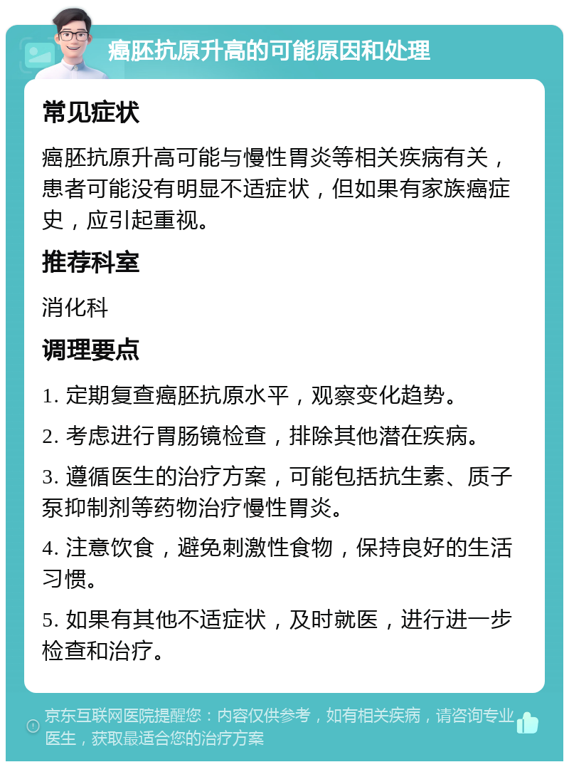 癌胚抗原升高的可能原因和处理 常见症状 癌胚抗原升高可能与慢性胃炎等相关疾病有关，患者可能没有明显不适症状，但如果有家族癌症史，应引起重视。 推荐科室 消化科 调理要点 1. 定期复查癌胚抗原水平，观察变化趋势。 2. 考虑进行胃肠镜检查，排除其他潜在疾病。 3. 遵循医生的治疗方案，可能包括抗生素、质子泵抑制剂等药物治疗慢性胃炎。 4. 注意饮食，避免刺激性食物，保持良好的生活习惯。 5. 如果有其他不适症状，及时就医，进行进一步检查和治疗。