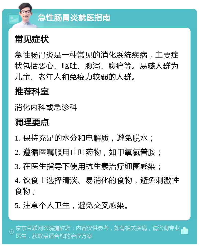 急性肠胃炎就医指南 常见症状 急性肠胃炎是一种常见的消化系统疾病，主要症状包括恶心、呕吐、腹泻、腹痛等。易感人群为儿童、老年人和免疫力较弱的人群。 推荐科室 消化内科或急诊科 调理要点 1. 保持充足的水分和电解质，避免脱水； 2. 遵循医嘱服用止吐药物，如甲氧氯普胺； 3. 在医生指导下使用抗生素治疗细菌感染； 4. 饮食上选择清淡、易消化的食物，避免刺激性食物； 5. 注意个人卫生，避免交叉感染。