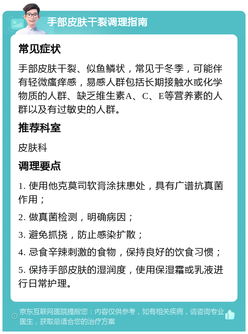 手部皮肤干裂调理指南 常见症状 手部皮肤干裂、似鱼鳞状，常见于冬季，可能伴有轻微瘙痒感，易感人群包括长期接触水或化学物质的人群、缺乏维生素A、C、E等营养素的人群以及有过敏史的人群。 推荐科室 皮肤科 调理要点 1. 使用他克莫司软膏涂抹患处，具有广谱抗真菌作用； 2. 做真菌检测，明确病因； 3. 避免抓挠，防止感染扩散； 4. 忌食辛辣刺激的食物，保持良好的饮食习惯； 5. 保持手部皮肤的湿润度，使用保湿霜或乳液进行日常护理。