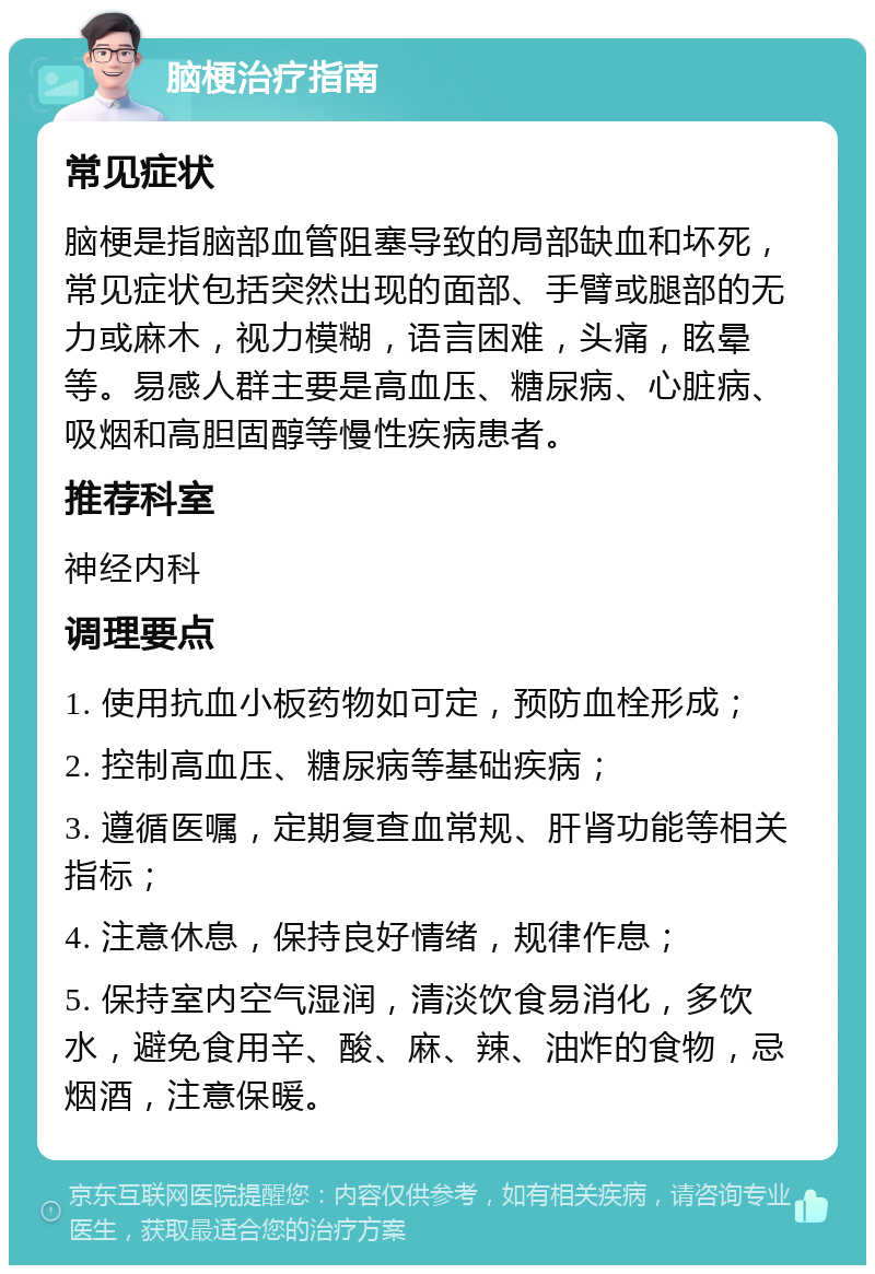 脑梗治疗指南 常见症状 脑梗是指脑部血管阻塞导致的局部缺血和坏死，常见症状包括突然出现的面部、手臂或腿部的无力或麻木，视力模糊，语言困难，头痛，眩晕等。易感人群主要是高血压、糖尿病、心脏病、吸烟和高胆固醇等慢性疾病患者。 推荐科室 神经内科 调理要点 1. 使用抗血小板药物如可定，预防血栓形成； 2. 控制高血压、糖尿病等基础疾病； 3. 遵循医嘱，定期复查血常规、肝肾功能等相关指标； 4. 注意休息，保持良好情绪，规律作息； 5. 保持室内空气湿润，清淡饮食易消化，多饮水，避免食用辛、酸、麻、辣、油炸的食物，忌烟酒，注意保暖。