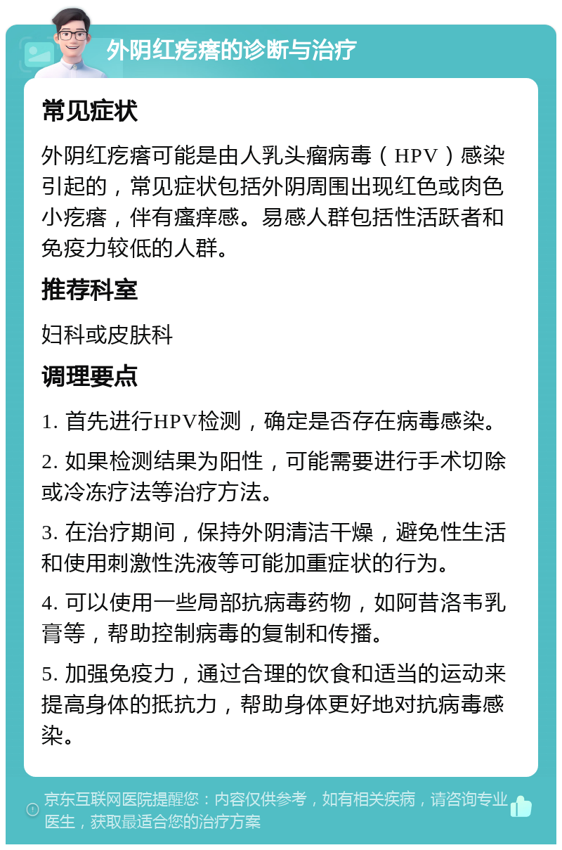 外阴红疙瘩的诊断与治疗 常见症状 外阴红疙瘩可能是由人乳头瘤病毒（HPV）感染引起的，常见症状包括外阴周围出现红色或肉色小疙瘩，伴有瘙痒感。易感人群包括性活跃者和免疫力较低的人群。 推荐科室 妇科或皮肤科 调理要点 1. 首先进行HPV检测，确定是否存在病毒感染。 2. 如果检测结果为阳性，可能需要进行手术切除或冷冻疗法等治疗方法。 3. 在治疗期间，保持外阴清洁干燥，避免性生活和使用刺激性洗液等可能加重症状的行为。 4. 可以使用一些局部抗病毒药物，如阿昔洛韦乳膏等，帮助控制病毒的复制和传播。 5. 加强免疫力，通过合理的饮食和适当的运动来提高身体的抵抗力，帮助身体更好地对抗病毒感染。