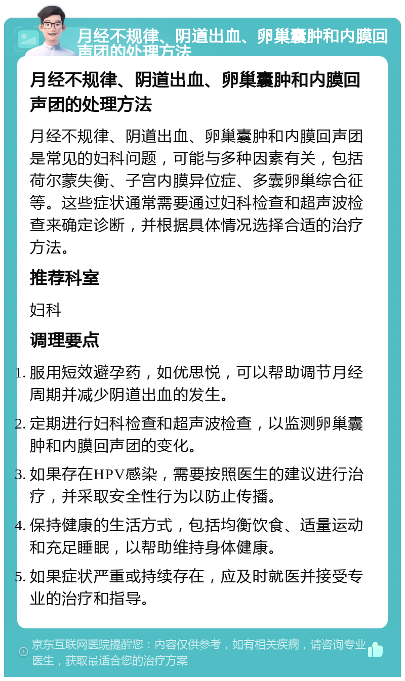 月经不规律、阴道出血、卵巢囊肿和内膜回声团的处理方法 月经不规律、阴道出血、卵巢囊肿和内膜回声团的处理方法 月经不规律、阴道出血、卵巢囊肿和内膜回声团是常见的妇科问题，可能与多种因素有关，包括荷尔蒙失衡、子宫内膜异位症、多囊卵巢综合征等。这些症状通常需要通过妇科检查和超声波检查来确定诊断，并根据具体情况选择合适的治疗方法。 推荐科室 妇科 调理要点 服用短效避孕药，如优思悦，可以帮助调节月经周期并减少阴道出血的发生。 定期进行妇科检查和超声波检查，以监测卵巢囊肿和内膜回声团的变化。 如果存在HPV感染，需要按照医生的建议进行治疗，并采取安全性行为以防止传播。 保持健康的生活方式，包括均衡饮食、适量运动和充足睡眠，以帮助维持身体健康。 如果症状严重或持续存在，应及时就医并接受专业的治疗和指导。