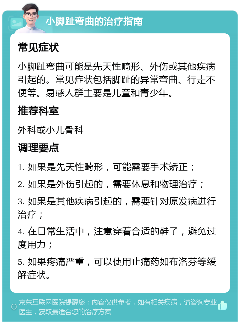 小脚趾弯曲的治疗指南 常见症状 小脚趾弯曲可能是先天性畸形、外伤或其他疾病引起的。常见症状包括脚趾的异常弯曲、行走不便等。易感人群主要是儿童和青少年。 推荐科室 外科或小儿骨科 调理要点 1. 如果是先天性畸形，可能需要手术矫正； 2. 如果是外伤引起的，需要休息和物理治疗； 3. 如果是其他疾病引起的，需要针对原发病进行治疗； 4. 在日常生活中，注意穿着合适的鞋子，避免过度用力； 5. 如果疼痛严重，可以使用止痛药如布洛芬等缓解症状。