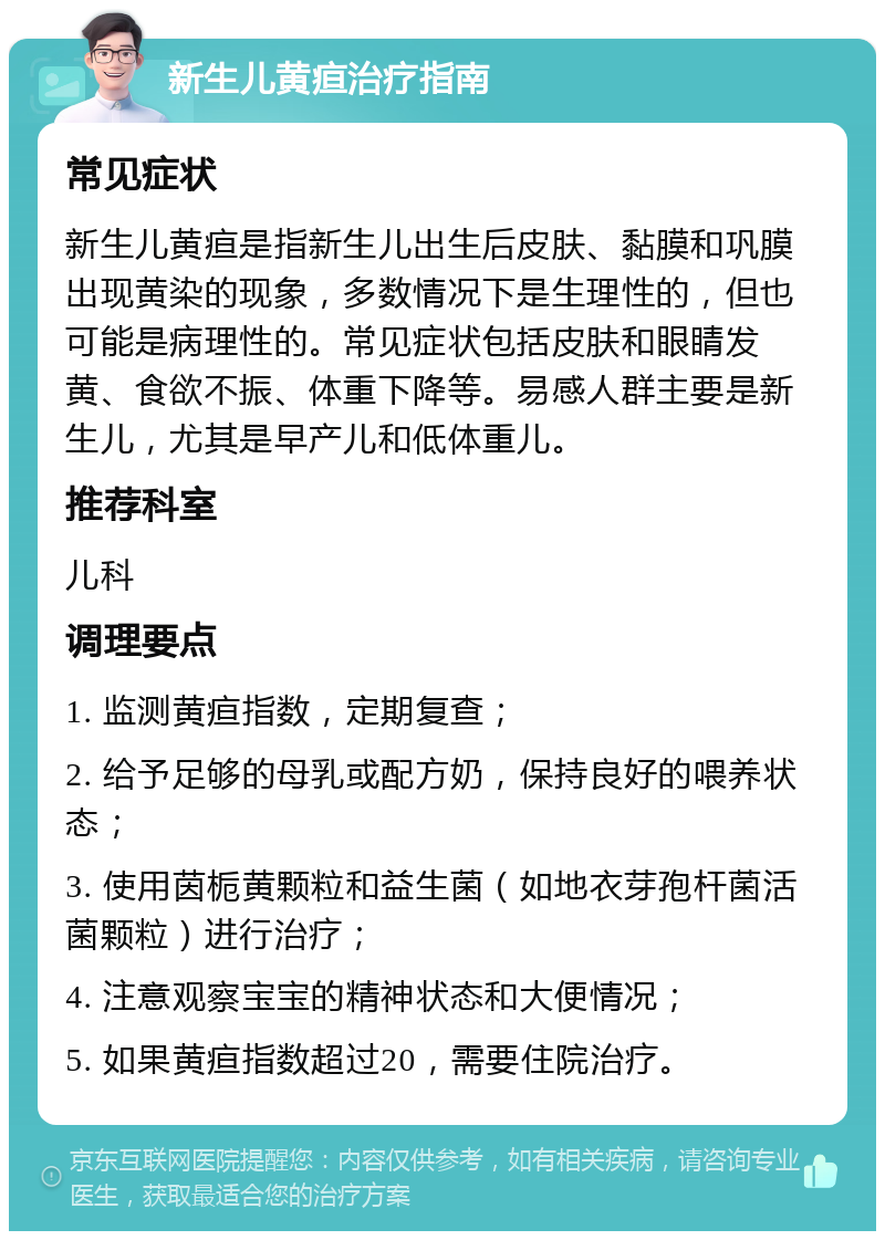 新生儿黄疸治疗指南 常见症状 新生儿黄疸是指新生儿出生后皮肤、黏膜和巩膜出现黄染的现象，多数情况下是生理性的，但也可能是病理性的。常见症状包括皮肤和眼睛发黄、食欲不振、体重下降等。易感人群主要是新生儿，尤其是早产儿和低体重儿。 推荐科室 儿科 调理要点 1. 监测黄疸指数，定期复查； 2. 给予足够的母乳或配方奶，保持良好的喂养状态； 3. 使用茵栀黄颗粒和益生菌（如地衣芽孢杆菌活菌颗粒）进行治疗； 4. 注意观察宝宝的精神状态和大便情况； 5. 如果黄疸指数超过20，需要住院治疗。