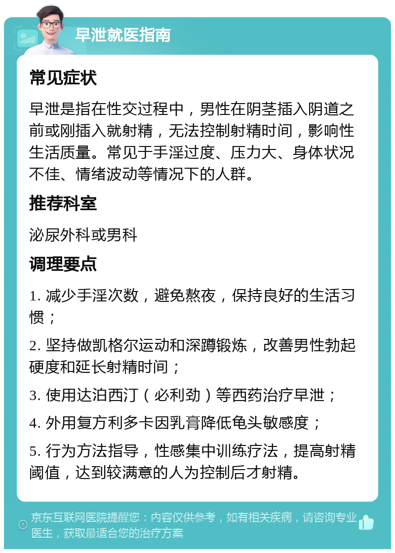 早泄就医指南 常见症状 早泄是指在性交过程中，男性在阴茎插入阴道之前或刚插入就射精，无法控制射精时间，影响性生活质量。常见于手淫过度、压力大、身体状况不佳、情绪波动等情况下的人群。 推荐科室 泌尿外科或男科 调理要点 1. 减少手淫次数，避免熬夜，保持良好的生活习惯； 2. 坚持做凯格尔运动和深蹲锻炼，改善男性勃起硬度和延长射精时间； 3. 使用达泊西汀（必利劲）等西药治疗早泄； 4. 外用复方利多卡因乳膏降低龟头敏感度； 5. 行为方法指导，性感集中训练疗法，提高射精阈值，达到较满意的人为控制后才射精。