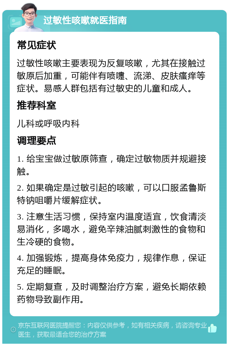 过敏性咳嗽就医指南 常见症状 过敏性咳嗽主要表现为反复咳嗽，尤其在接触过敏原后加重，可能伴有喷嚏、流涕、皮肤瘙痒等症状。易感人群包括有过敏史的儿童和成人。 推荐科室 儿科或呼吸内科 调理要点 1. 给宝宝做过敏原筛查，确定过敏物质并规避接触。 2. 如果确定是过敏引起的咳嗽，可以口服孟鲁斯特钠咀嚼片缓解症状。 3. 注意生活习惯，保持室内温度适宜，饮食清淡易消化，多喝水，避免辛辣油腻刺激性的食物和生冷硬的食物。 4. 加强锻炼，提高身体免疫力，规律作息，保证充足的睡眠。 5. 定期复查，及时调整治疗方案，避免长期依赖药物导致副作用。