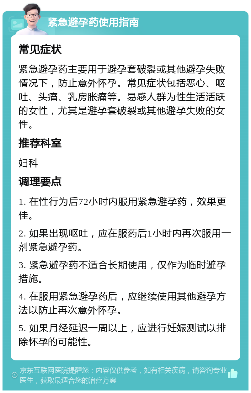 紧急避孕药使用指南 常见症状 紧急避孕药主要用于避孕套破裂或其他避孕失败情况下，防止意外怀孕。常见症状包括恶心、呕吐、头痛、乳房胀痛等。易感人群为性生活活跃的女性，尤其是避孕套破裂或其他避孕失败的女性。 推荐科室 妇科 调理要点 1. 在性行为后72小时内服用紧急避孕药，效果更佳。 2. 如果出现呕吐，应在服药后1小时内再次服用一剂紧急避孕药。 3. 紧急避孕药不适合长期使用，仅作为临时避孕措施。 4. 在服用紧急避孕药后，应继续使用其他避孕方法以防止再次意外怀孕。 5. 如果月经延迟一周以上，应进行妊娠测试以排除怀孕的可能性。