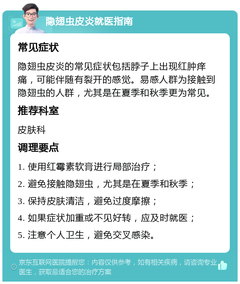 隐翅虫皮炎就医指南 常见症状 隐翅虫皮炎的常见症状包括脖子上出现红肿痒痛，可能伴随有裂开的感觉。易感人群为接触到隐翅虫的人群，尤其是在夏季和秋季更为常见。 推荐科室 皮肤科 调理要点 1. 使用红霉素软膏进行局部治疗； 2. 避免接触隐翅虫，尤其是在夏季和秋季； 3. 保持皮肤清洁，避免过度摩擦； 4. 如果症状加重或不见好转，应及时就医； 5. 注意个人卫生，避免交叉感染。