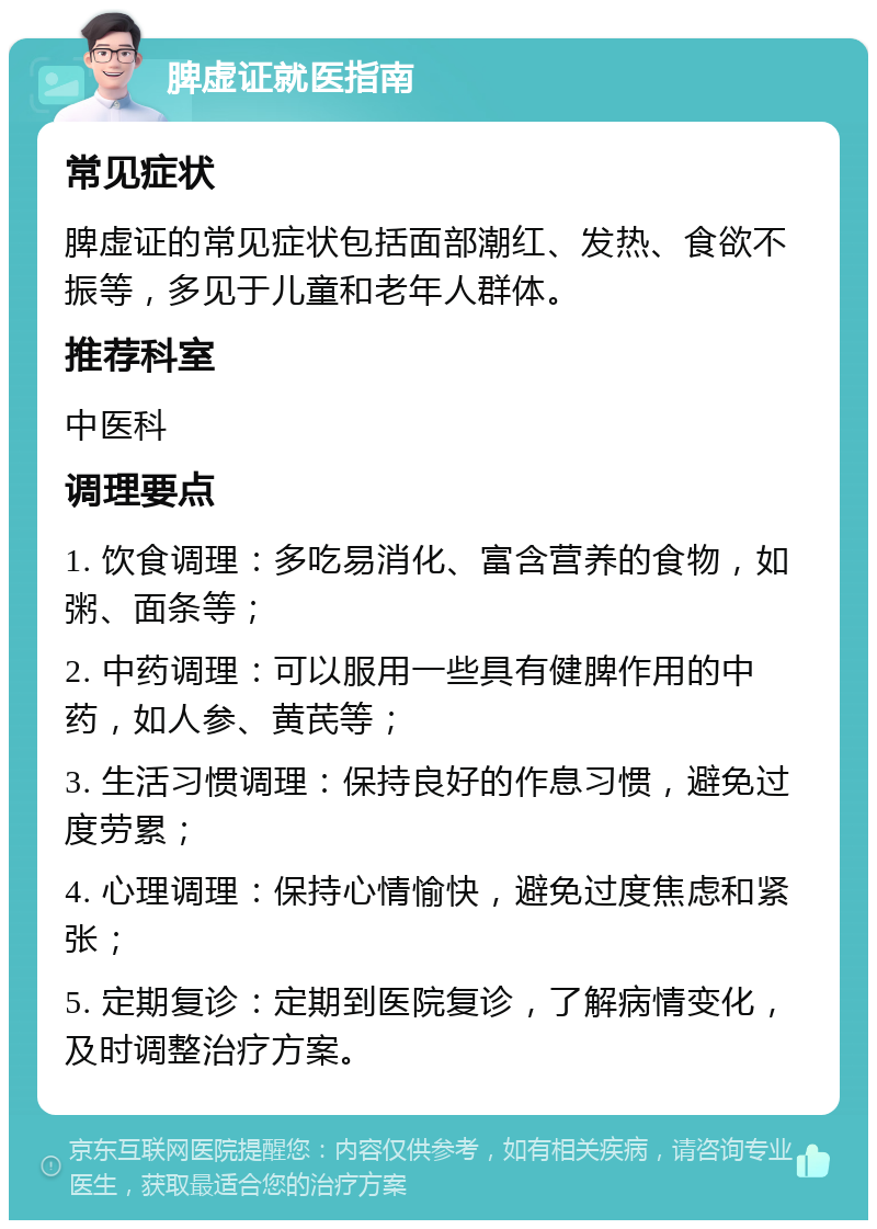 脾虚证就医指南 常见症状 脾虚证的常见症状包括面部潮红、发热、食欲不振等，多见于儿童和老年人群体。 推荐科室 中医科 调理要点 1. 饮食调理：多吃易消化、富含营养的食物，如粥、面条等； 2. 中药调理：可以服用一些具有健脾作用的中药，如人参、黄芪等； 3. 生活习惯调理：保持良好的作息习惯，避免过度劳累； 4. 心理调理：保持心情愉快，避免过度焦虑和紧张； 5. 定期复诊：定期到医院复诊，了解病情变化，及时调整治疗方案。