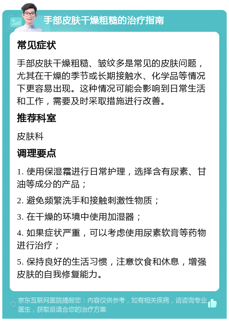 手部皮肤干燥粗糙的治疗指南 常见症状 手部皮肤干燥粗糙、皱纹多是常见的皮肤问题，尤其在干燥的季节或长期接触水、化学品等情况下更容易出现。这种情况可能会影响到日常生活和工作，需要及时采取措施进行改善。 推荐科室 皮肤科 调理要点 1. 使用保湿霜进行日常护理，选择含有尿素、甘油等成分的产品； 2. 避免频繁洗手和接触刺激性物质； 3. 在干燥的环境中使用加湿器； 4. 如果症状严重，可以考虑使用尿素软膏等药物进行治疗； 5. 保持良好的生活习惯，注意饮食和休息，增强皮肤的自我修复能力。