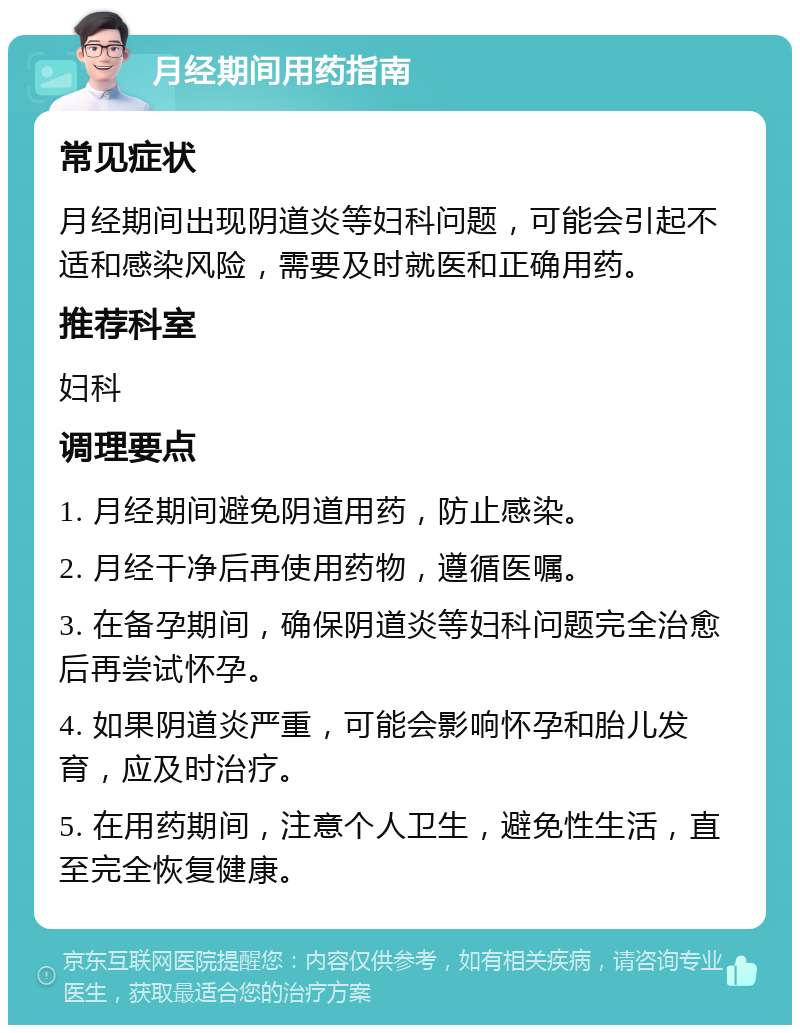 月经期间用药指南 常见症状 月经期间出现阴道炎等妇科问题，可能会引起不适和感染风险，需要及时就医和正确用药。 推荐科室 妇科 调理要点 1. 月经期间避免阴道用药，防止感染。 2. 月经干净后再使用药物，遵循医嘱。 3. 在备孕期间，确保阴道炎等妇科问题完全治愈后再尝试怀孕。 4. 如果阴道炎严重，可能会影响怀孕和胎儿发育，应及时治疗。 5. 在用药期间，注意个人卫生，避免性生活，直至完全恢复健康。