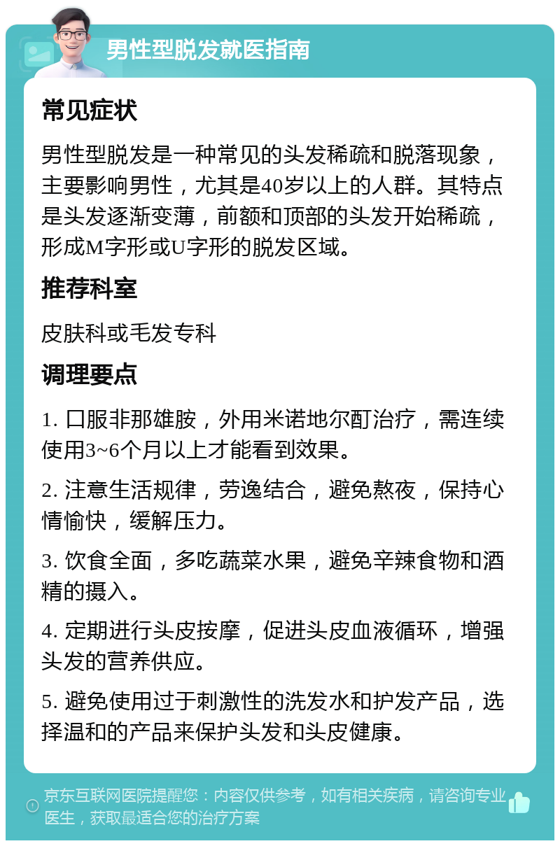 男性型脱发就医指南 常见症状 男性型脱发是一种常见的头发稀疏和脱落现象，主要影响男性，尤其是40岁以上的人群。其特点是头发逐渐变薄，前额和顶部的头发开始稀疏，形成M字形或U字形的脱发区域。 推荐科室 皮肤科或毛发专科 调理要点 1. 口服非那雄胺，外用米诺地尔酊治疗，需连续使用3~6个月以上才能看到效果。 2. 注意生活规律，劳逸结合，避免熬夜，保持心情愉快，缓解压力。 3. 饮食全面，多吃蔬菜水果，避免辛辣食物和酒精的摄入。 4. 定期进行头皮按摩，促进头皮血液循环，增强头发的营养供应。 5. 避免使用过于刺激性的洗发水和护发产品，选择温和的产品来保护头发和头皮健康。