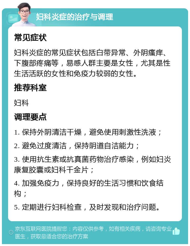 妇科炎症的治疗与调理 常见症状 妇科炎症的常见症状包括白带异常、外阴瘙痒、下腹部疼痛等，易感人群主要是女性，尤其是性生活活跃的女性和免疫力较弱的女性。 推荐科室 妇科 调理要点 1. 保持外阴清洁干燥，避免使用刺激性洗液； 2. 避免过度清洁，保持阴道自洁能力； 3. 使用抗生素或抗真菌药物治疗感染，例如妇炎康复胶囊或妇科千金片； 4. 加强免疫力，保持良好的生活习惯和饮食结构； 5. 定期进行妇科检查，及时发现和治疗问题。