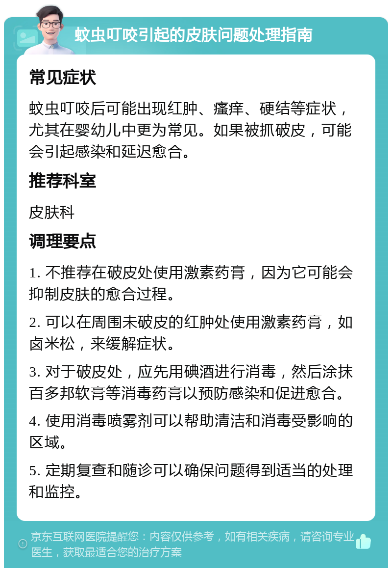 蚊虫叮咬引起的皮肤问题处理指南 常见症状 蚊虫叮咬后可能出现红肿、瘙痒、硬结等症状，尤其在婴幼儿中更为常见。如果被抓破皮，可能会引起感染和延迟愈合。 推荐科室 皮肤科 调理要点 1. 不推荐在破皮处使用激素药膏，因为它可能会抑制皮肤的愈合过程。 2. 可以在周围未破皮的红肿处使用激素药膏，如卤米松，来缓解症状。 3. 对于破皮处，应先用碘酒进行消毒，然后涂抹百多邦软膏等消毒药膏以预防感染和促进愈合。 4. 使用消毒喷雾剂可以帮助清洁和消毒受影响的区域。 5. 定期复查和随诊可以确保问题得到适当的处理和监控。