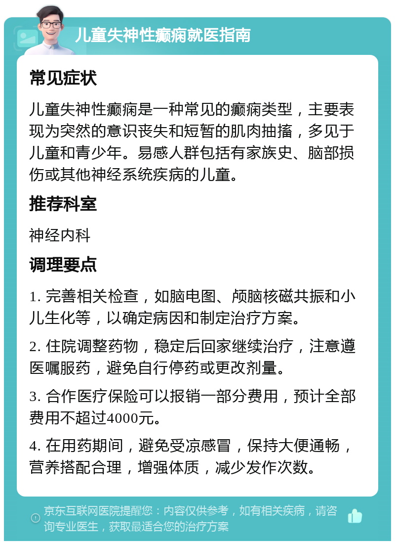 儿童失神性癫痫就医指南 常见症状 儿童失神性癫痫是一种常见的癫痫类型，主要表现为突然的意识丧失和短暂的肌肉抽搐，多见于儿童和青少年。易感人群包括有家族史、脑部损伤或其他神经系统疾病的儿童。 推荐科室 神经内科 调理要点 1. 完善相关检查，如脑电图、颅脑核磁共振和小儿生化等，以确定病因和制定治疗方案。 2. 住院调整药物，稳定后回家继续治疗，注意遵医嘱服药，避免自行停药或更改剂量。 3. 合作医疗保险可以报销一部分费用，预计全部费用不超过4000元。 4. 在用药期间，避免受凉感冒，保持大便通畅，营养搭配合理，增强体质，减少发作次数。