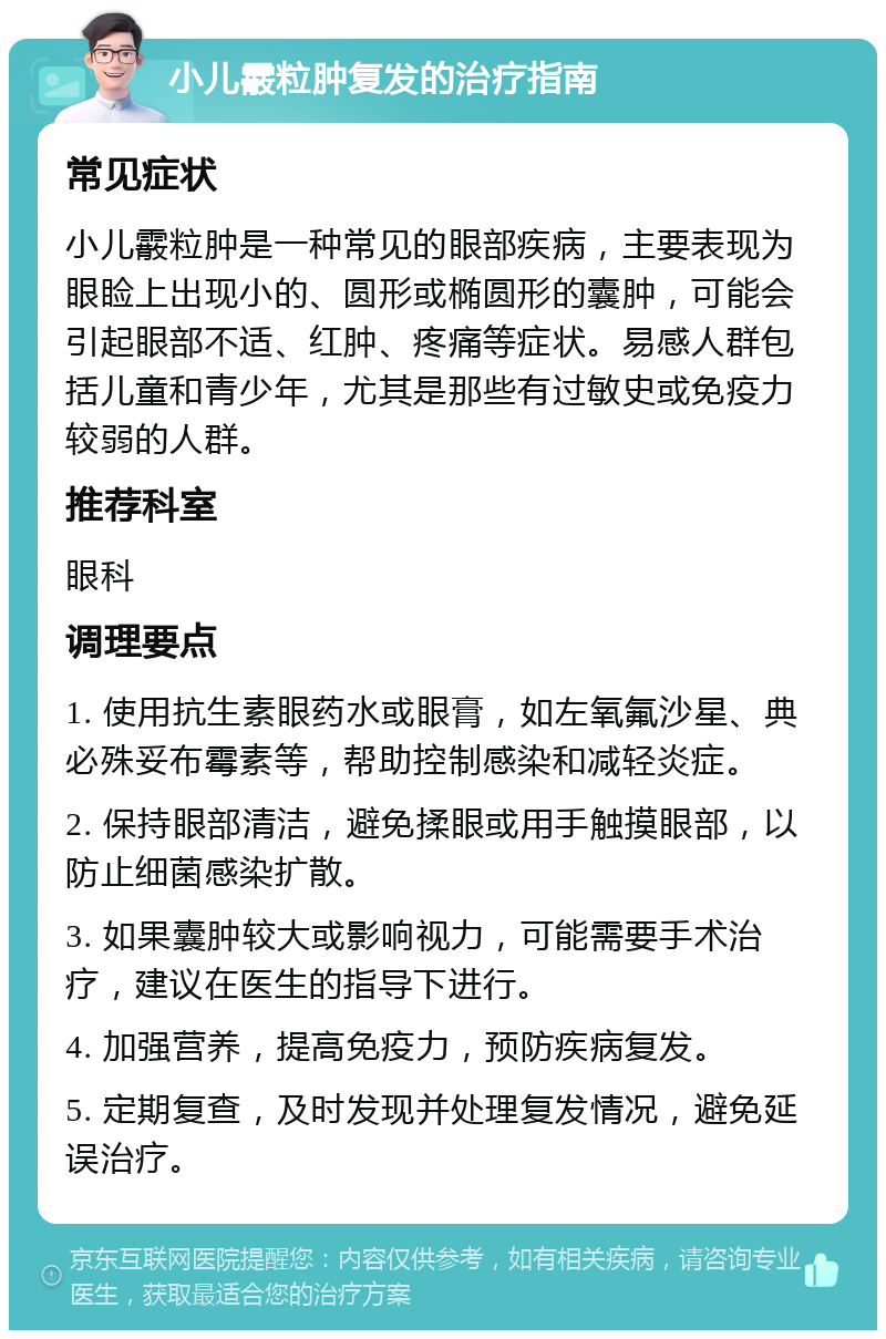 小儿霰粒肿复发的治疗指南 常见症状 小儿霰粒肿是一种常见的眼部疾病，主要表现为眼睑上出现小的、圆形或椭圆形的囊肿，可能会引起眼部不适、红肿、疼痛等症状。易感人群包括儿童和青少年，尤其是那些有过敏史或免疫力较弱的人群。 推荐科室 眼科 调理要点 1. 使用抗生素眼药水或眼膏，如左氧氟沙星、典必殊妥布霉素等，帮助控制感染和减轻炎症。 2. 保持眼部清洁，避免揉眼或用手触摸眼部，以防止细菌感染扩散。 3. 如果囊肿较大或影响视力，可能需要手术治疗，建议在医生的指导下进行。 4. 加强营养，提高免疫力，预防疾病复发。 5. 定期复查，及时发现并处理复发情况，避免延误治疗。