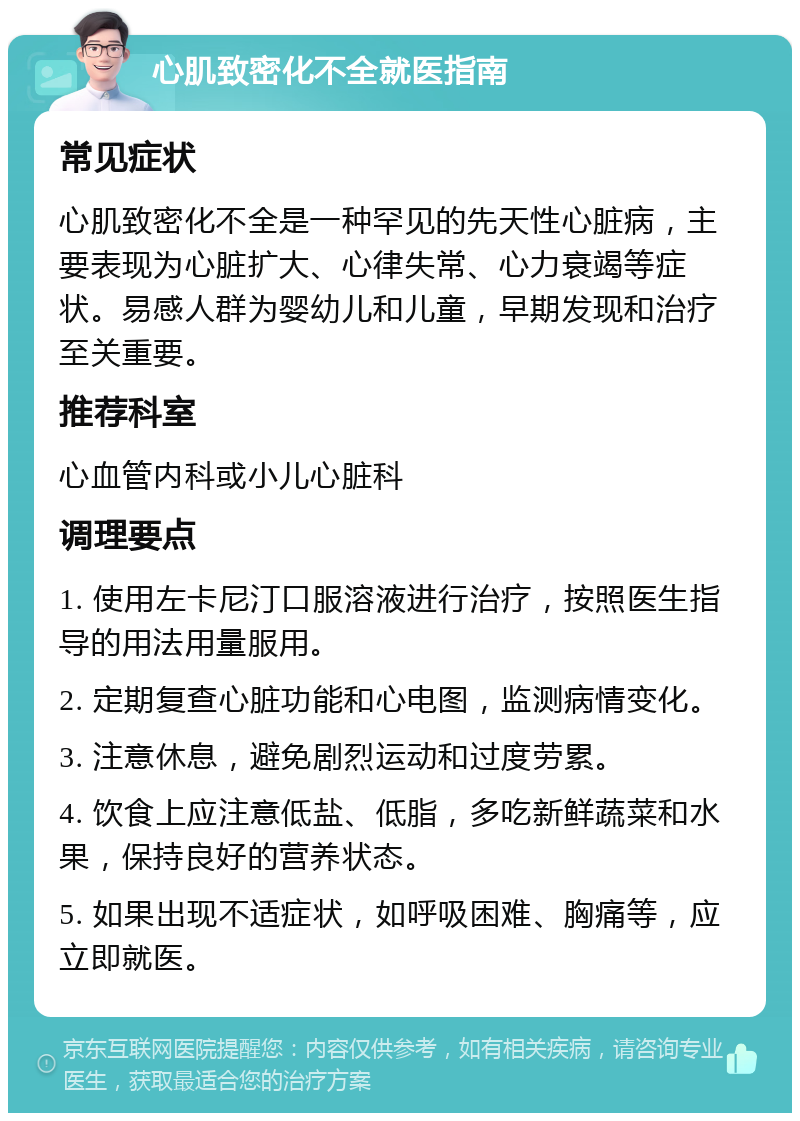 心肌致密化不全就医指南 常见症状 心肌致密化不全是一种罕见的先天性心脏病，主要表现为心脏扩大、心律失常、心力衰竭等症状。易感人群为婴幼儿和儿童，早期发现和治疗至关重要。 推荐科室 心血管内科或小儿心脏科 调理要点 1. 使用左卡尼汀口服溶液进行治疗，按照医生指导的用法用量服用。 2. 定期复查心脏功能和心电图，监测病情变化。 3. 注意休息，避免剧烈运动和过度劳累。 4. 饮食上应注意低盐、低脂，多吃新鲜蔬菜和水果，保持良好的营养状态。 5. 如果出现不适症状，如呼吸困难、胸痛等，应立即就医。