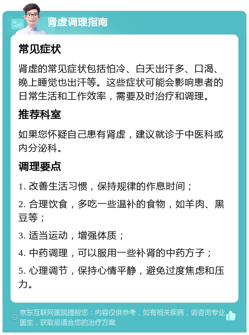 肾虚调理指南 常见症状 肾虚的常见症状包括怕冷、白天出汗多、口渴、晚上睡觉也出汗等。这些症状可能会影响患者的日常生活和工作效率，需要及时治疗和调理。 推荐科室 如果您怀疑自己患有肾虚，建议就诊于中医科或内分泌科。 调理要点 1. 改善生活习惯，保持规律的作息时间； 2. 合理饮食，多吃一些温补的食物，如羊肉、黑豆等； 3. 适当运动，增强体质； 4. 中药调理，可以服用一些补肾的中药方子； 5. 心理调节，保持心情平静，避免过度焦虑和压力。