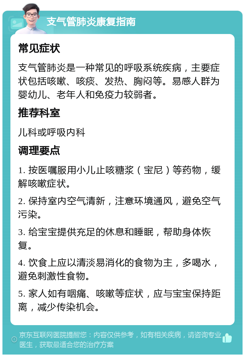 支气管肺炎康复指南 常见症状 支气管肺炎是一种常见的呼吸系统疾病，主要症状包括咳嗽、咳痰、发热、胸闷等。易感人群为婴幼儿、老年人和免疫力较弱者。 推荐科室 儿科或呼吸内科 调理要点 1. 按医嘱服用小儿止咳糖浆（宝尼）等药物，缓解咳嗽症状。 2. 保持室内空气清新，注意环境通风，避免空气污染。 3. 给宝宝提供充足的休息和睡眠，帮助身体恢复。 4. 饮食上应以清淡易消化的食物为主，多喝水，避免刺激性食物。 5. 家人如有咽痛、咳嗽等症状，应与宝宝保持距离，减少传染机会。