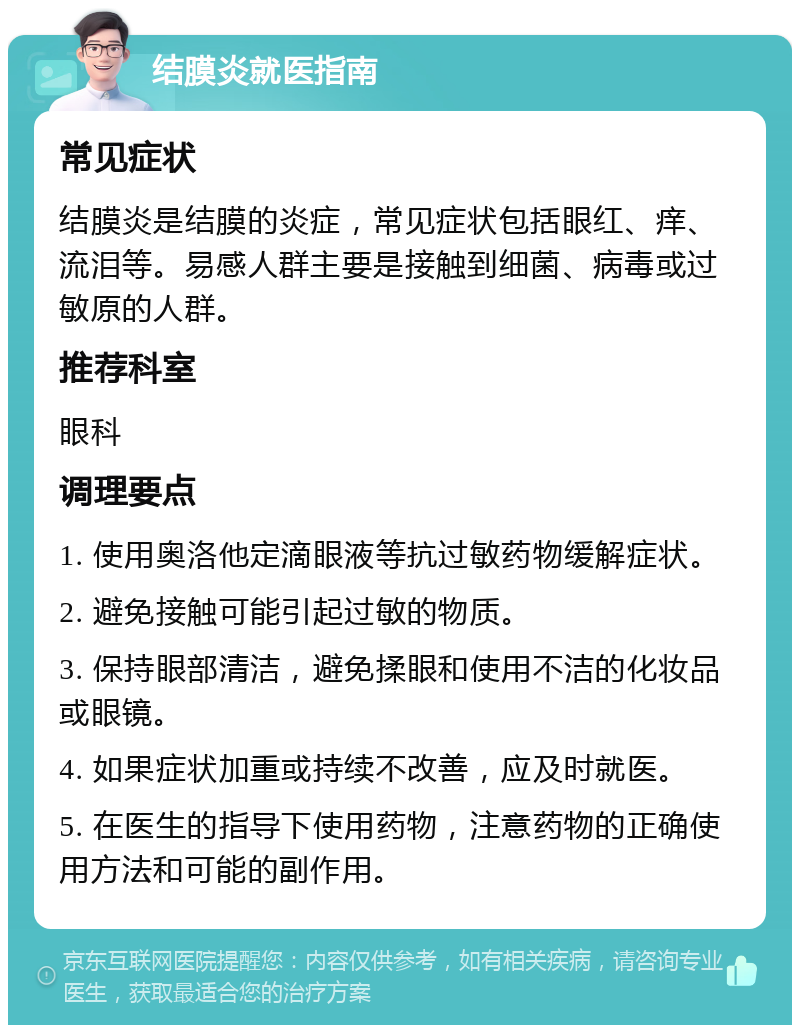 结膜炎就医指南 常见症状 结膜炎是结膜的炎症，常见症状包括眼红、痒、流泪等。易感人群主要是接触到细菌、病毒或过敏原的人群。 推荐科室 眼科 调理要点 1. 使用奥洛他定滴眼液等抗过敏药物缓解症状。 2. 避免接触可能引起过敏的物质。 3. 保持眼部清洁，避免揉眼和使用不洁的化妆品或眼镜。 4. 如果症状加重或持续不改善，应及时就医。 5. 在医生的指导下使用药物，注意药物的正确使用方法和可能的副作用。