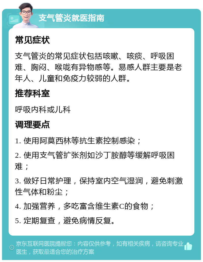 支气管炎就医指南 常见症状 支气管炎的常见症状包括咳嗽、咳痰、呼吸困难、胸闷、喉咙有异物感等。易感人群主要是老年人、儿童和免疫力较弱的人群。 推荐科室 呼吸内科或儿科 调理要点 1. 使用阿莫西林等抗生素控制感染； 2. 使用支气管扩张剂如沙丁胺醇等缓解呼吸困难； 3. 做好日常护理，保持室内空气湿润，避免刺激性气体和粉尘； 4. 加强营养，多吃富含维生素C的食物； 5. 定期复查，避免病情反复。