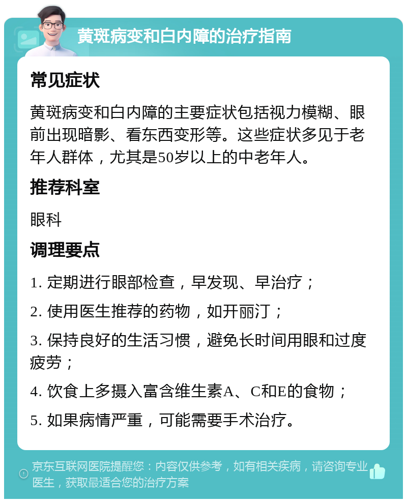 黄斑病变和白内障的治疗指南 常见症状 黄斑病变和白内障的主要症状包括视力模糊、眼前出现暗影、看东西变形等。这些症状多见于老年人群体，尤其是50岁以上的中老年人。 推荐科室 眼科 调理要点 1. 定期进行眼部检查，早发现、早治疗； 2. 使用医生推荐的药物，如开丽汀； 3. 保持良好的生活习惯，避免长时间用眼和过度疲劳； 4. 饮食上多摄入富含维生素A、C和E的食物； 5. 如果病情严重，可能需要手术治疗。