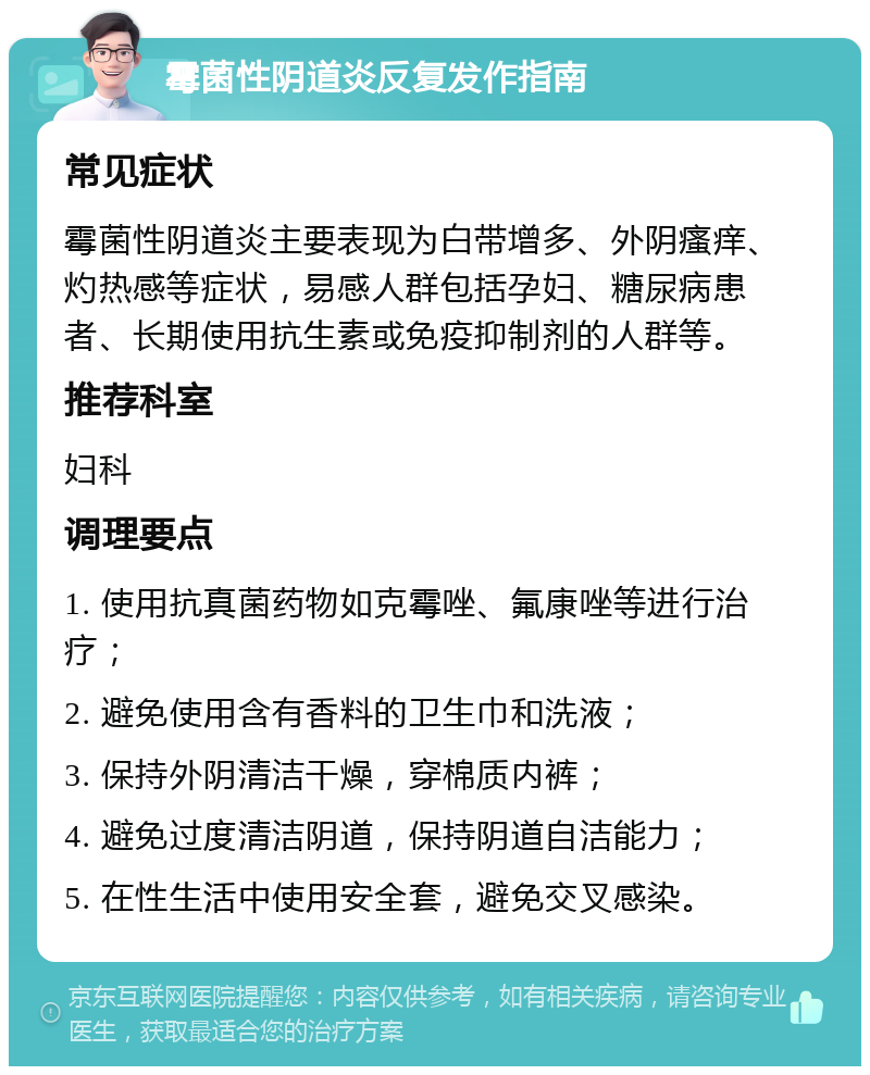 霉菌性阴道炎反复发作指南 常见症状 霉菌性阴道炎主要表现为白带增多、外阴瘙痒、灼热感等症状，易感人群包括孕妇、糖尿病患者、长期使用抗生素或免疫抑制剂的人群等。 推荐科室 妇科 调理要点 1. 使用抗真菌药物如克霉唑、氟康唑等进行治疗； 2. 避免使用含有香料的卫生巾和洗液； 3. 保持外阴清洁干燥，穿棉质内裤； 4. 避免过度清洁阴道，保持阴道自洁能力； 5. 在性生活中使用安全套，避免交叉感染。