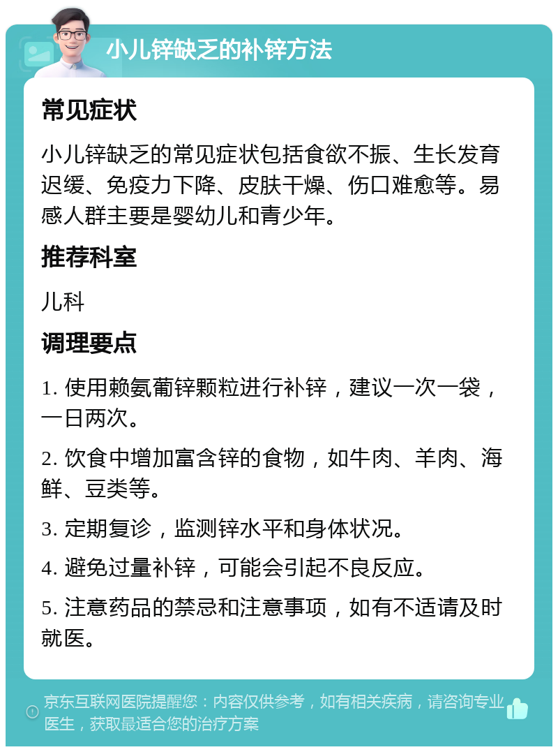 小儿锌缺乏的补锌方法 常见症状 小儿锌缺乏的常见症状包括食欲不振、生长发育迟缓、免疫力下降、皮肤干燥、伤口难愈等。易感人群主要是婴幼儿和青少年。 推荐科室 儿科 调理要点 1. 使用赖氨葡锌颗粒进行补锌，建议一次一袋，一日两次。 2. 饮食中增加富含锌的食物，如牛肉、羊肉、海鲜、豆类等。 3. 定期复诊，监测锌水平和身体状况。 4. 避免过量补锌，可能会引起不良反应。 5. 注意药品的禁忌和注意事项，如有不适请及时就医。