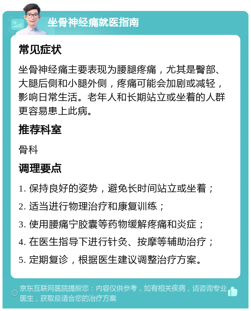 坐骨神经痛就医指南 常见症状 坐骨神经痛主要表现为腰腿疼痛，尤其是臀部、大腿后侧和小腿外侧，疼痛可能会加剧或减轻，影响日常生活。老年人和长期站立或坐着的人群更容易患上此病。 推荐科室 骨科 调理要点 1. 保持良好的姿势，避免长时间站立或坐着； 2. 适当进行物理治疗和康复训练； 3. 使用腰痛宁胶囊等药物缓解疼痛和炎症； 4. 在医生指导下进行针灸、按摩等辅助治疗； 5. 定期复诊，根据医生建议调整治疗方案。