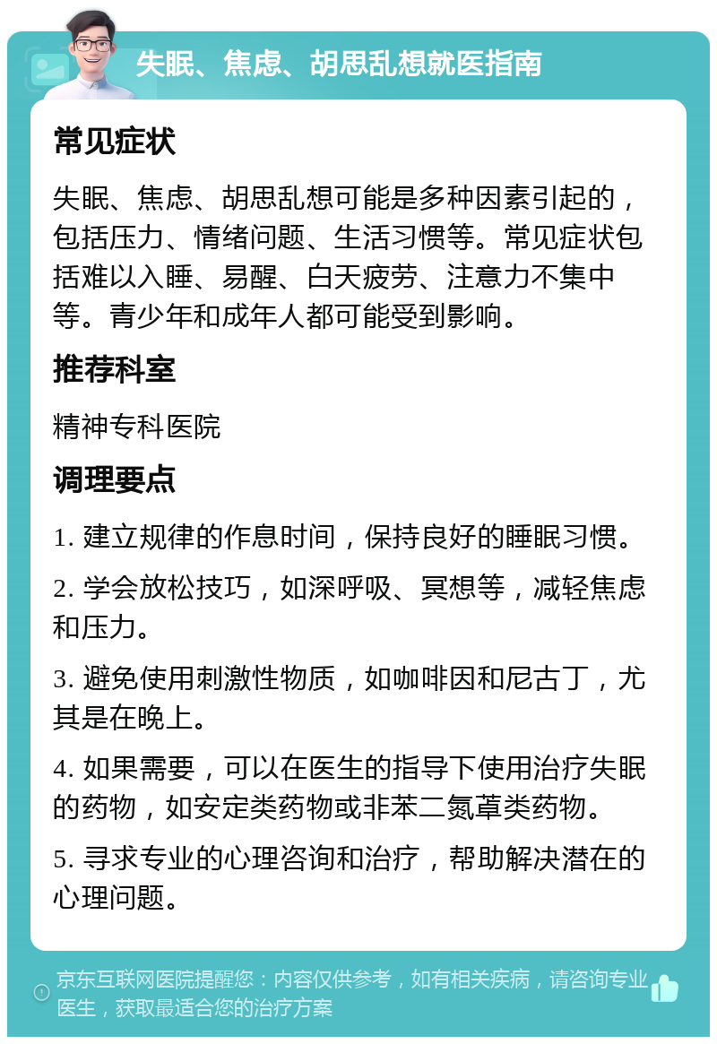 失眠、焦虑、胡思乱想就医指南 常见症状 失眠、焦虑、胡思乱想可能是多种因素引起的，包括压力、情绪问题、生活习惯等。常见症状包括难以入睡、易醒、白天疲劳、注意力不集中等。青少年和成年人都可能受到影响。 推荐科室 精神专科医院 调理要点 1. 建立规律的作息时间，保持良好的睡眠习惯。 2. 学会放松技巧，如深呼吸、冥想等，减轻焦虑和压力。 3. 避免使用刺激性物质，如咖啡因和尼古丁，尤其是在晚上。 4. 如果需要，可以在医生的指导下使用治疗失眠的药物，如安定类药物或非苯二氮䓬类药物。 5. 寻求专业的心理咨询和治疗，帮助解决潜在的心理问题。