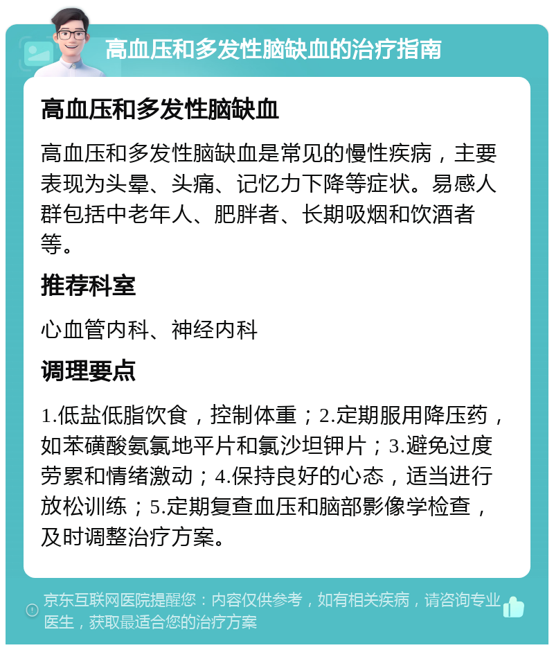 高血压和多发性脑缺血的治疗指南 高血压和多发性脑缺血 高血压和多发性脑缺血是常见的慢性疾病，主要表现为头晕、头痛、记忆力下降等症状。易感人群包括中老年人、肥胖者、长期吸烟和饮酒者等。 推荐科室 心血管内科、神经内科 调理要点 1.低盐低脂饮食，控制体重；2.定期服用降压药，如苯磺酸氨氯地平片和氯沙坦钾片；3.避免过度劳累和情绪激动；4.保持良好的心态，适当进行放松训练；5.定期复查血压和脑部影像学检查，及时调整治疗方案。