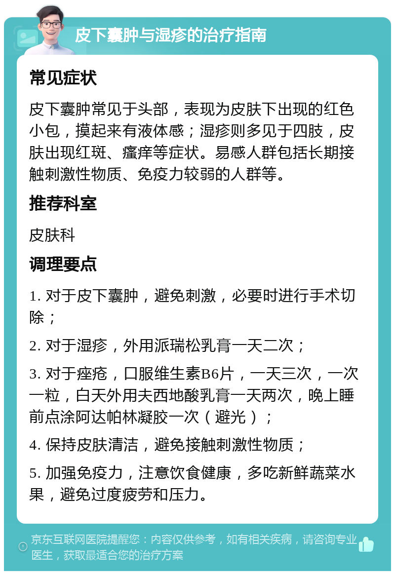 皮下囊肿与湿疹的治疗指南 常见症状 皮下囊肿常见于头部，表现为皮肤下出现的红色小包，摸起来有液体感；湿疹则多见于四肢，皮肤出现红斑、瘙痒等症状。易感人群包括长期接触刺激性物质、免疫力较弱的人群等。 推荐科室 皮肤科 调理要点 1. 对于皮下囊肿，避免刺激，必要时进行手术切除； 2. 对于湿疹，外用派瑞松乳膏一天二次； 3. 对于痤疮，口服维生素B6片，一天三次，一次一粒，白天外用夫西地酸乳膏一天两次，晚上睡前点涂阿达帕林凝胶一次（避光）； 4. 保持皮肤清洁，避免接触刺激性物质； 5. 加强免疫力，注意饮食健康，多吃新鲜蔬菜水果，避免过度疲劳和压力。