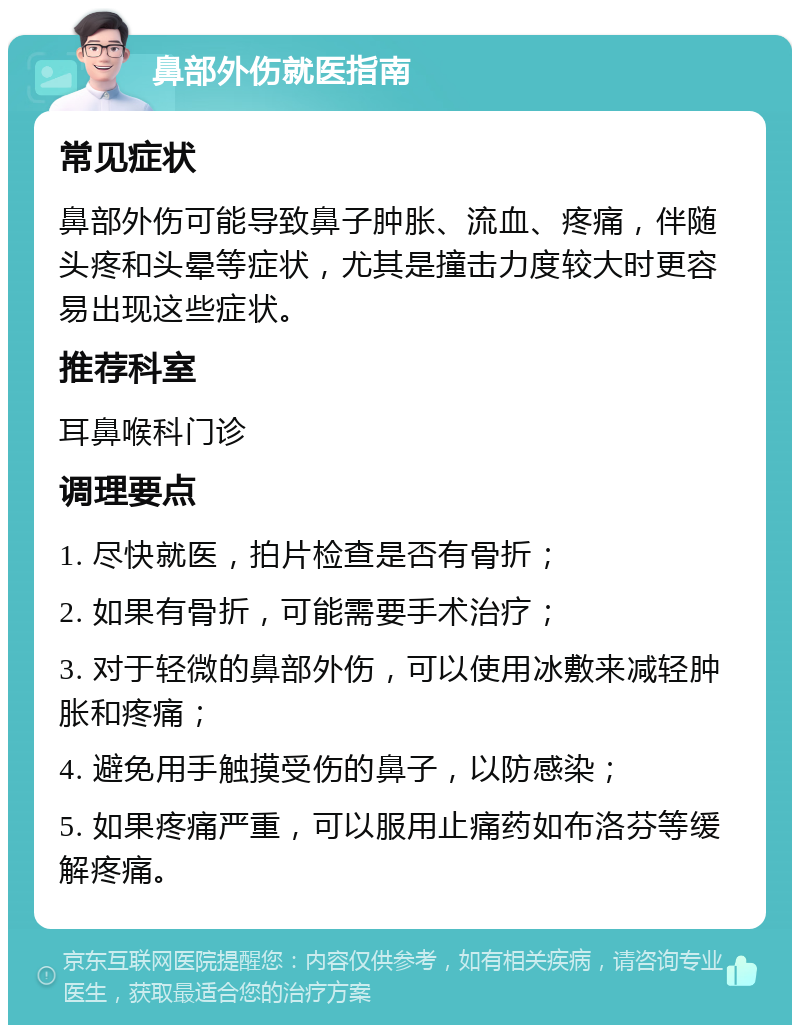 鼻部外伤就医指南 常见症状 鼻部外伤可能导致鼻子肿胀、流血、疼痛，伴随头疼和头晕等症状，尤其是撞击力度较大时更容易出现这些症状。 推荐科室 耳鼻喉科门诊 调理要点 1. 尽快就医，拍片检查是否有骨折； 2. 如果有骨折，可能需要手术治疗； 3. 对于轻微的鼻部外伤，可以使用冰敷来减轻肿胀和疼痛； 4. 避免用手触摸受伤的鼻子，以防感染； 5. 如果疼痛严重，可以服用止痛药如布洛芬等缓解疼痛。